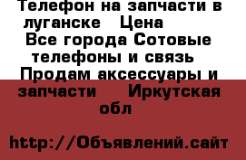 Телефон на запчасти в луганске › Цена ­ 300 - Все города Сотовые телефоны и связь » Продам аксессуары и запчасти   . Иркутская обл.